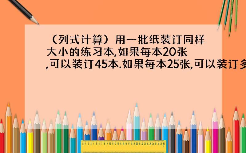 （列式计算）用一批纸装订同样大小的练习本,如果每本20张,可以装订45本.如果每本25张,可以装订多少本