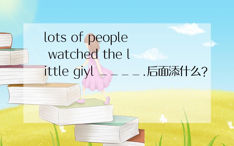 lots of people watched the little giyl ____.后面添什么?