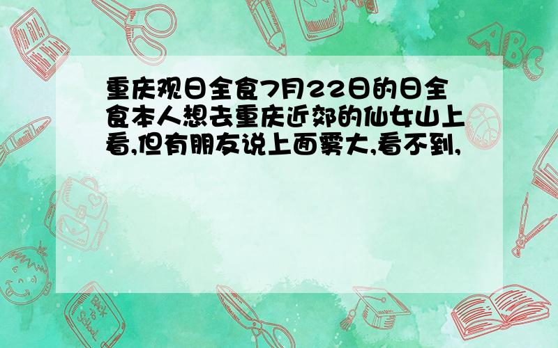 重庆观日全食7月22日的日全食本人想去重庆近郊的仙女山上看,但有朋友说上面雾大,看不到,