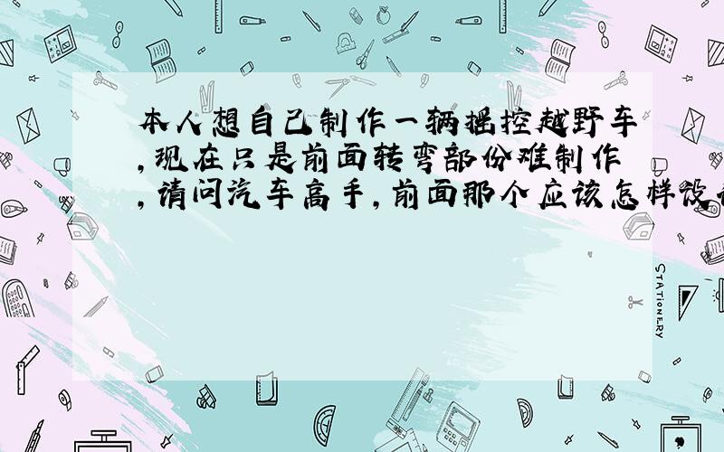 本人想自己制作一辆摇控越野车,现在只是前面转弯部份难制作,请问汽车高手,前面那个应该怎样设计.