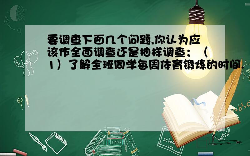 要调查下面几个问题,你认为应该作全面调查还是抽样调查；（1）了解全班同学每周体育锻炼的时间.（2）调查市场上某种食品的色