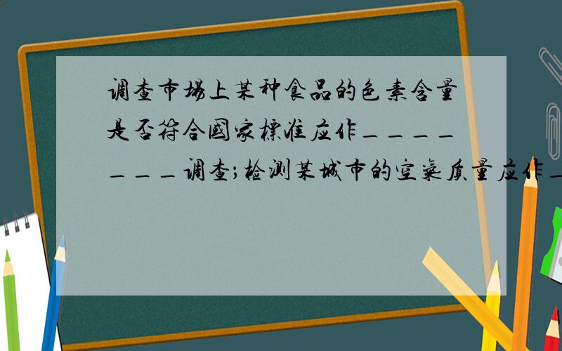 调查市场上某种食品的色素含量是否符合国家标准应作_______调查；检测某城市的空气质量应作_______调查；