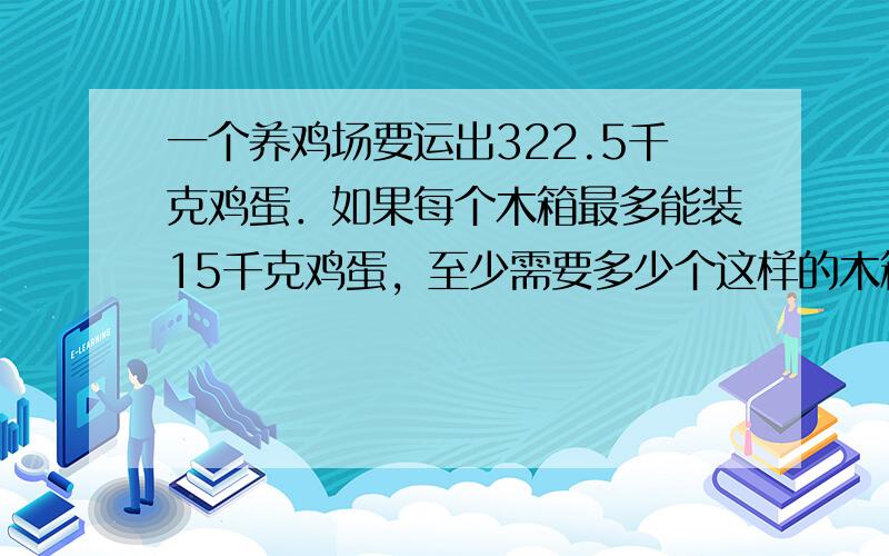 一个养鸡场要运出322.5千克鸡蛋．如果每个木箱最多能装15千克鸡蛋，至少需要多少个这样的木箱？