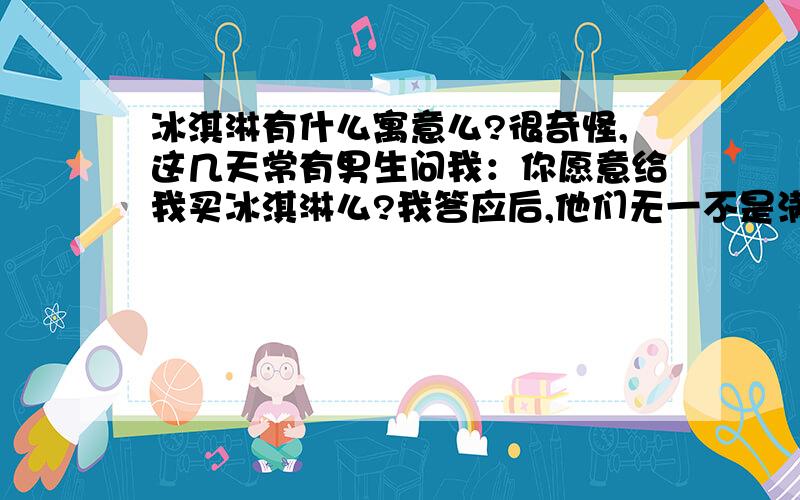 冰淇淋有什么寓意么?很奇怪,这几天常有男生问我：你愿意给我买冰淇淋么?我答应后,他们无一不是满意的笑着我想知道,一个女生