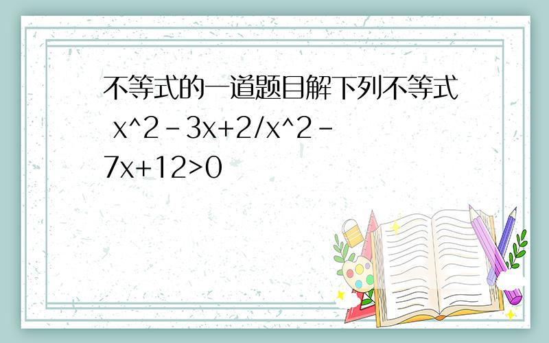 不等式的一道题目解下列不等式 x^2-3x+2/x^2-7x+12>0