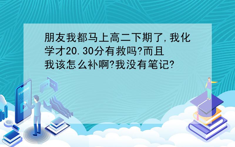 朋友我都马上高二下期了,我化学才20.30分有救吗?而且我该怎么补啊?我没有笔记?