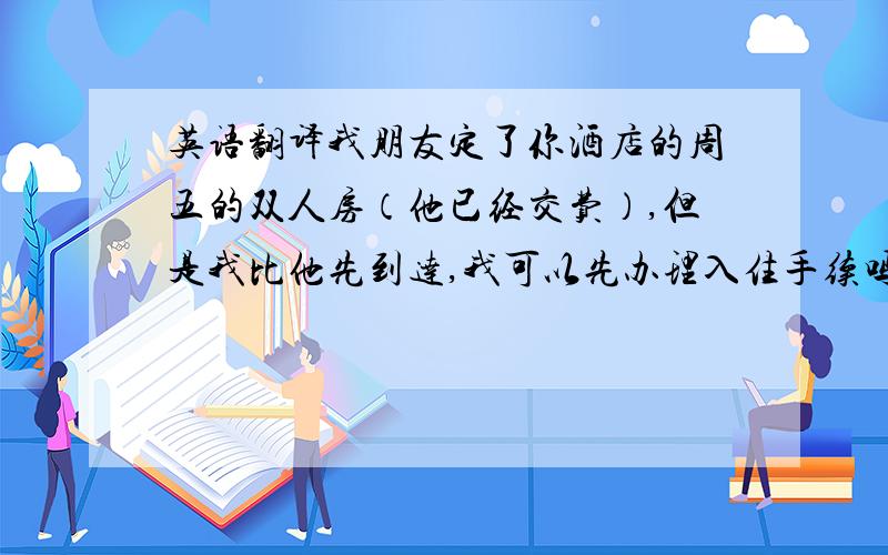 英语翻译我朋友定了你酒店的周五的双人房（他已经交费）,但是我比他先到达,我可以先办理入住手续吗?(另外,有谁知道英国酒店