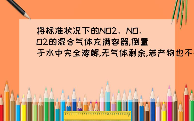 将标准状况下的NO2、NO、O2的混合气体充满容器,倒置于水中完全溶解,无气体剩余,若产物也不扩散,则所得溶液的物质的量