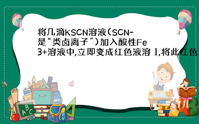 将几滴KSCN溶液(SCN-是“类卤离子”)加入酸性Fe3+溶液中,立即变成红色液溶 1,将此红色溶液分为两份,一份中加