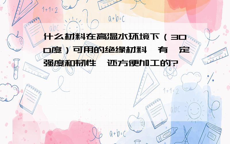 什么材料在高温水环境下（300度）可用的绝缘材料,有一定强度和韧性,还方便加工的?