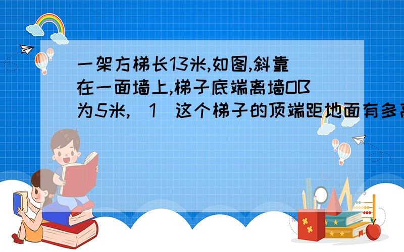 一架方梯长13米,如图,斜靠在一面墙上,梯子底端离墙OB为5米,（1）这个梯子的顶端距地面有多高（2）如果梯子的顶端下滑