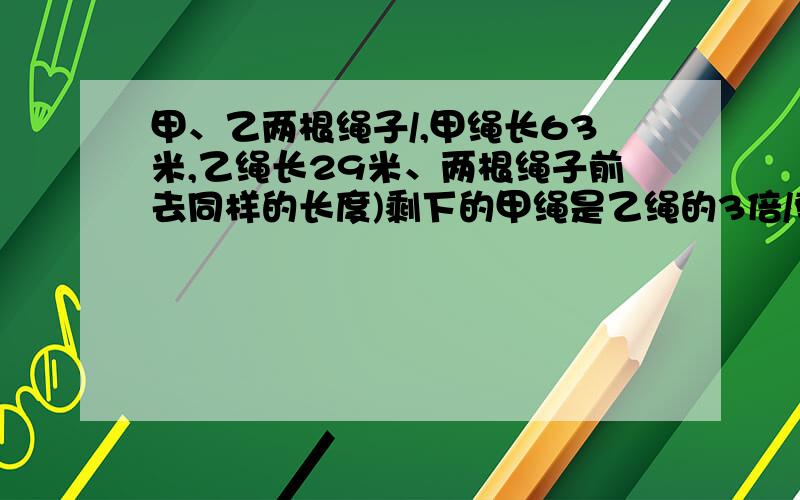 甲、乙两根绳子/,甲绳长63米,乙绳长29米、两根绳子前去同样的长度)剩下的甲绳是乙绳的3倍/剪去的绳子长多少米