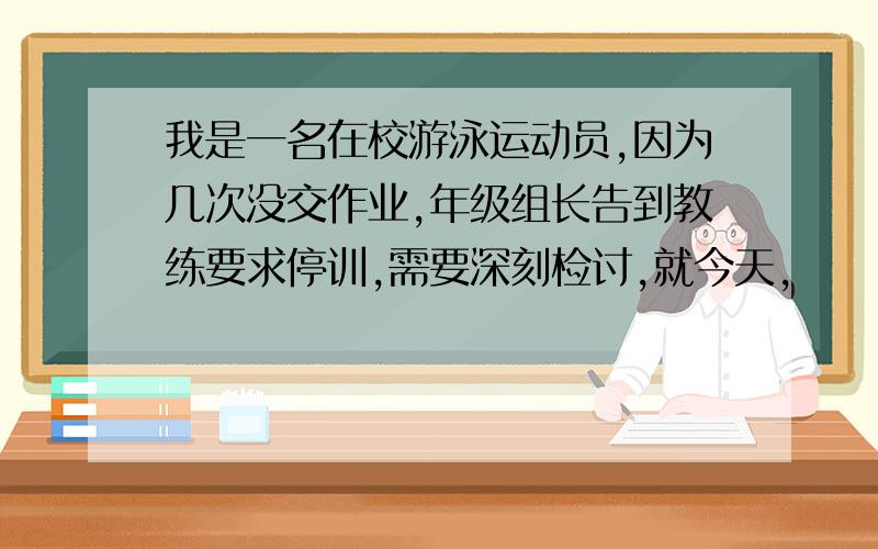 我是一名在校游泳运动员,因为几次没交作业,年级组长告到教练要求停训,需要深刻检讨,就今天,