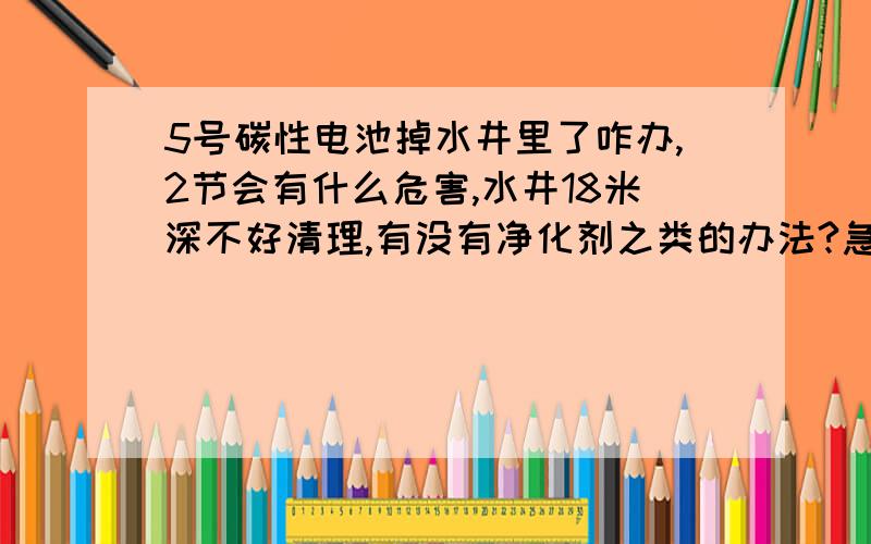 5号碳性电池掉水井里了咋办,2节会有什么危害,水井18米深不好清理,有没有净化剂之类的办法?急啊!