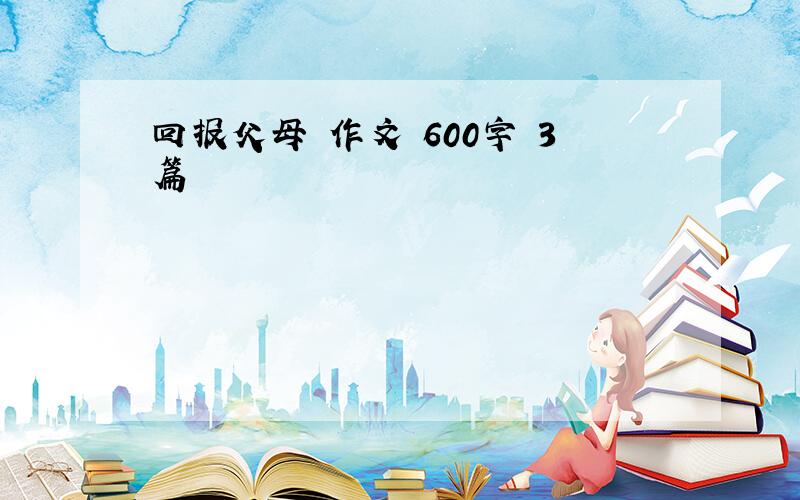 回报父母 作文 600字 3篇