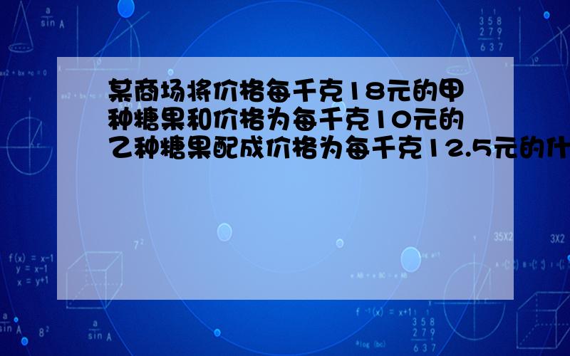 某商场将价格每千克18元的甲种糖果和价格为每千克10元的乙种糖果配成价格为每千克12.5元的什锦糖果40千克