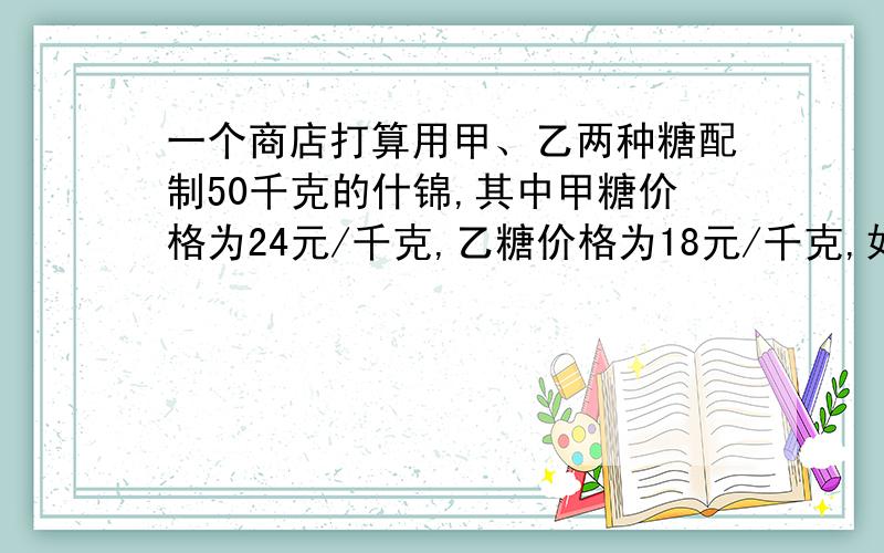 一个商店打算用甲、乙两种糖配制50千克的什锦,其中甲糖价格为24元/千克,乙糖价格为18元/千克,如果要使价格不高于21