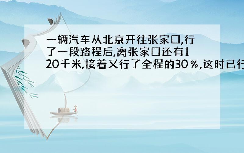 一辆汽车从北京开往张家口,行了一段路程后,离张家口还有120千米,接着又行了全程的30％,这时已行路程与未行路程的比是4