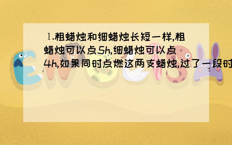 ⒈粗蜡烛和细蜡烛长短一样,粗蜡烛可以点5h,细蜡烛可以点4h,如果同时点燃这两支蜡烛,过了一段时间后,剩余的粗蜡烛是细蜡