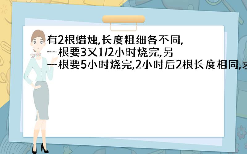 有2根蜡烛,长度粗细各不同,一根要3又1/2小时烧完,另一根要5小时烧完,2小时后2根长度相同,求原来两根蜡