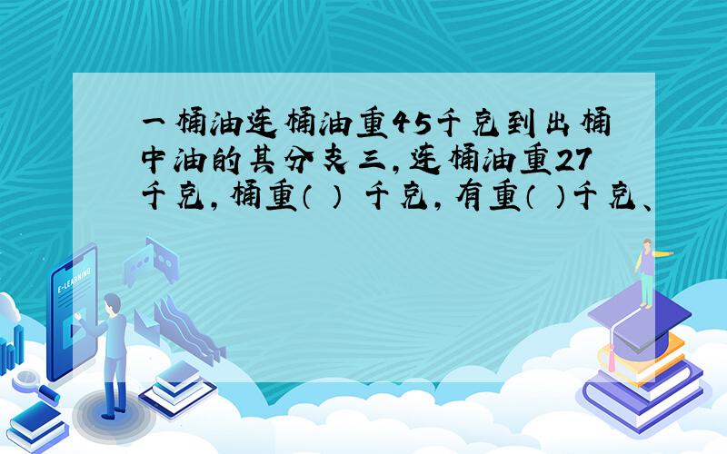 一桶油连桶油重45千克到出桶中油的其分支三,连桶油重27千克,桶重（ ） 千克,有重（ ）千克、