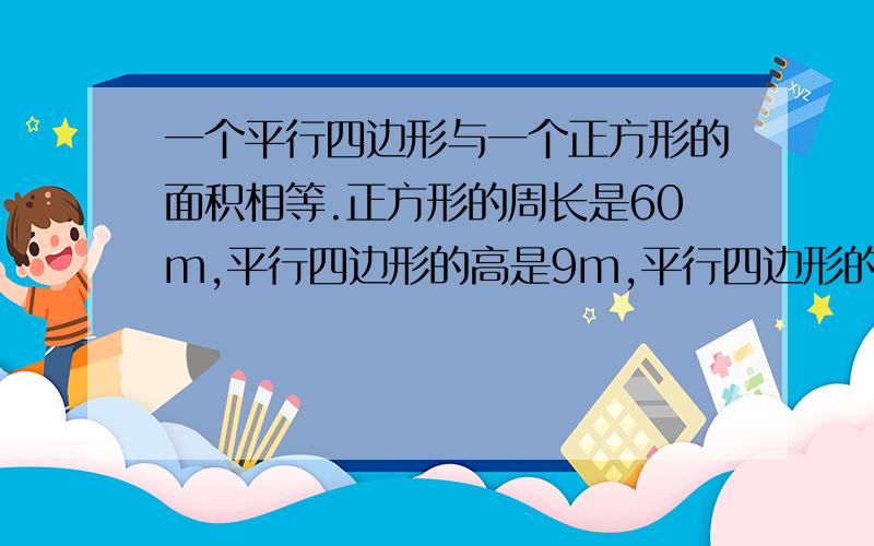 一个平行四边形与一个正方形的面积相等.正方形的周长是60m,平行四边形的高是9m,平行四边形的底是多少米?