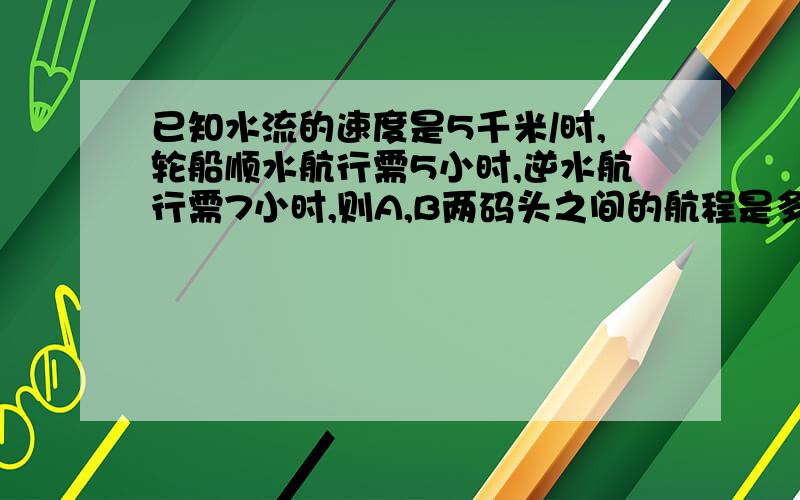 已知水流的速度是5千米/时,轮船顺水航行需5小时,逆水航行需7小时,则A,B两码头之间的航程是多少千米2379