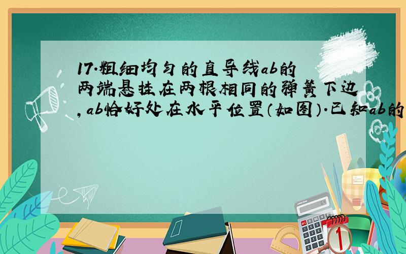 17.粗细均匀的直导线ab的两端悬挂在两根相同的弹簧下边,ab恰好处在水平位置（如图）.已知ab的质量m=0.5kg,a