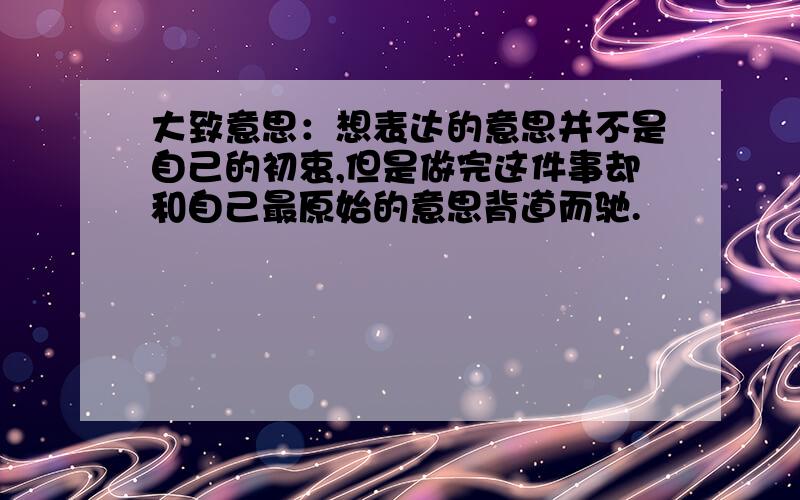 大致意思：想表达的意思并不是自己的初衷,但是做完这件事却和自己最原始的意思背道而驰.