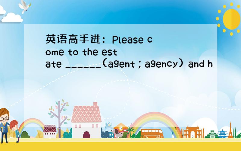 英语高手进：Please come to the estate ______(agent ; agency) and h