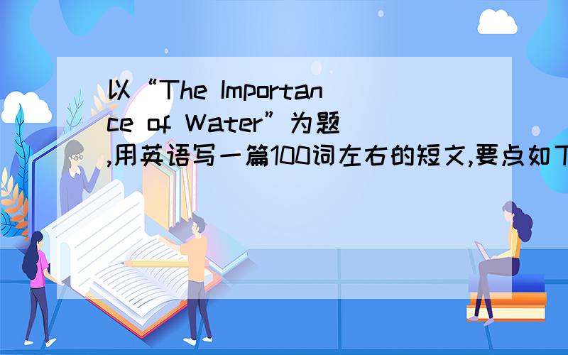 以“The Importance of Water”为题,用英语写一篇100词左右的短文,要点如下：1.水与生命的关系2