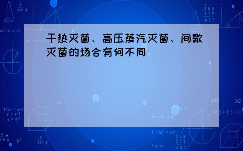 干热灭菌、高压蒸汽灭菌、间歇灭菌的场合有何不同