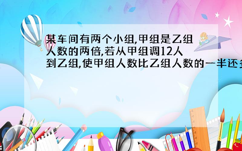 某车间有两个小组,甲组是乙组人数的两倍,若从甲组调12人到乙组,使甲组人数比乙组人数的一半还多3人