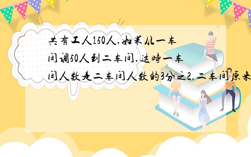 共有工人150人,如果从一车间调50人到二车间,这时一车间人数是二车间人数的3分之2.二车间原来有多少人?