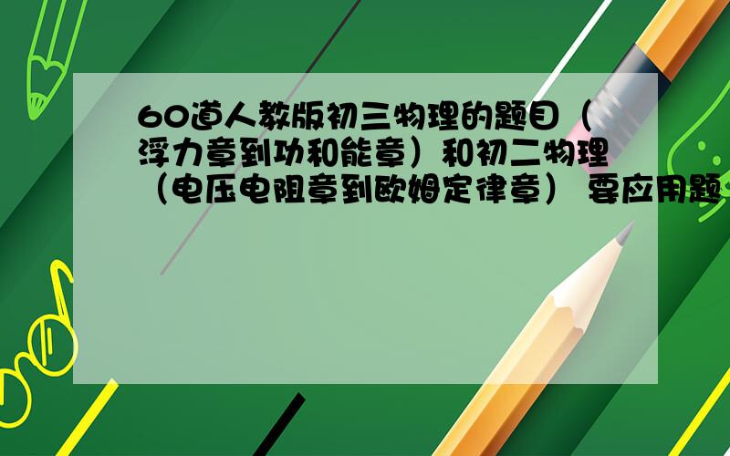 60道人教版初三物理的题目（浮力章到功和能章）和初二物理（电压电阻章到欧姆定律章） 要应用题