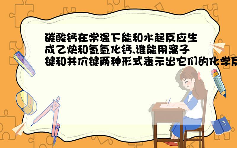 碳酸钙在常温下能和水起反应生成乙炔和氢氧化钙,谁能用离子键和共价键两种形式表示出它们的化学反应方程