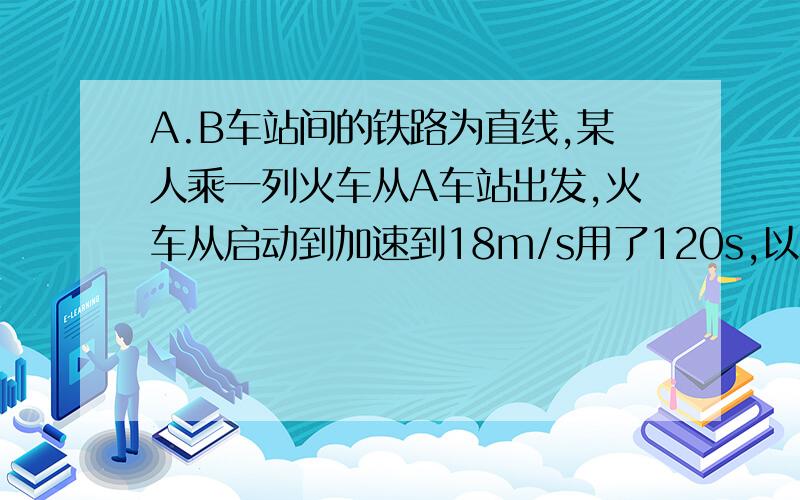 A.B车站间的铁路为直线,某人乘一列火车从A车站出发,火车从启动到加速到18m/s用了120s,以后匀速运动5分钟后,列