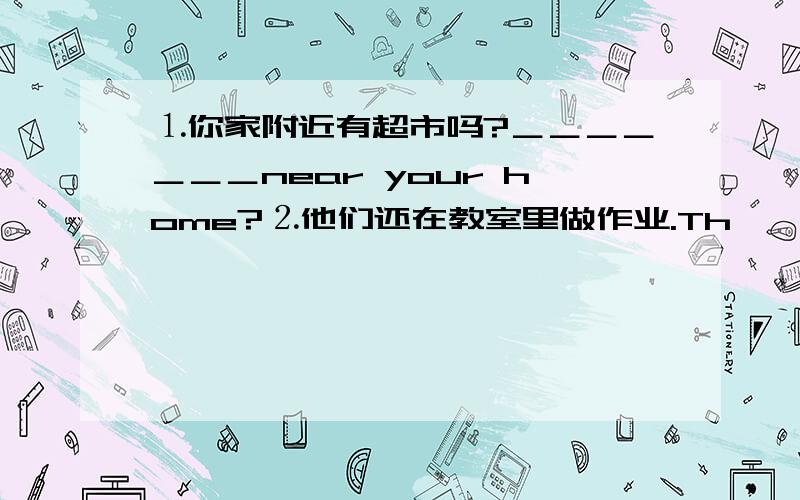 ⒈你家附近有超市吗?＿＿＿＿＿＿＿near your home?⒉他们还在教室里做作业.Th