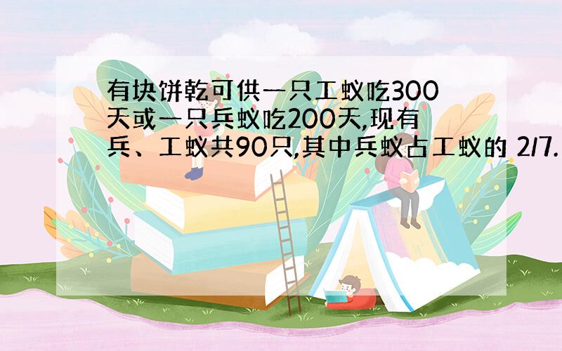 有块饼乾可供一只工蚁吃300天或一只兵蚁吃200天,现有兵、工蚁共90只,其中兵蚁占工蚁的 2/7.