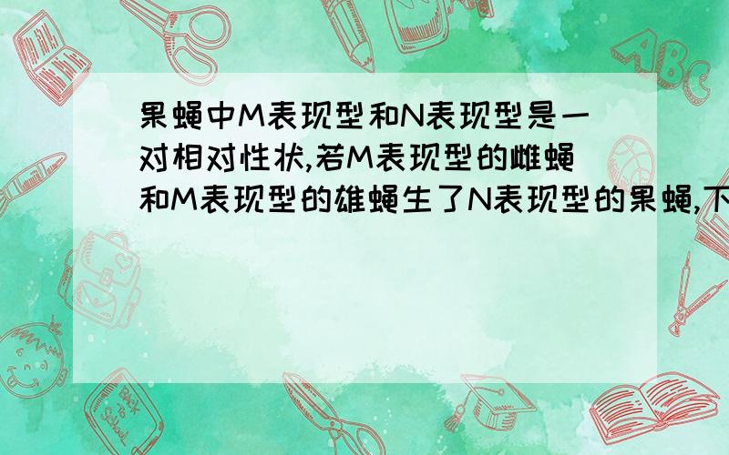 果蝇中M表现型和N表现型是一对相对性状,若M表现型的雌蝇和M表现型的雄蝇生了N表现型的果蝇,下列说法不正确的是 （ ）