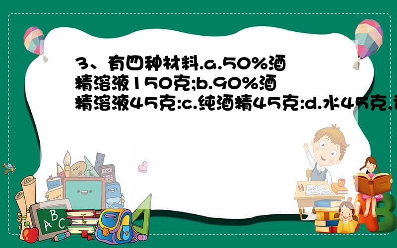 3、有四种材料.a.50%酒精溶液150克;b.90%酒精溶液45克:c.纯酒精45克:d.水45克,请你设计一种方案,