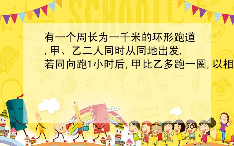 有一个周长为一千米的环形跑道,甲、乙二人同时从同地出发,若同向跑1小时后,甲比乙多跑一圈,以相反的方向跑4分钟后二人相遇