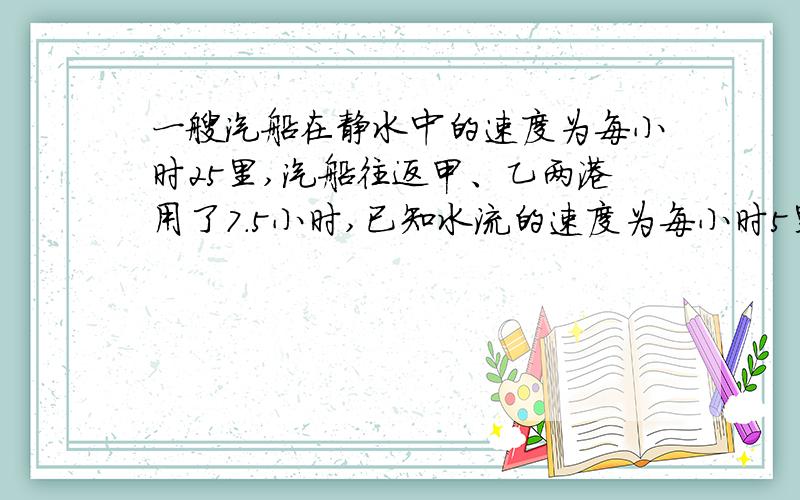 一艘汽船在静水中的速度为每小时25里,汽船往返甲、乙两港用了7.5小时,已知水流的速度为每小时5里.问甲、乙两港的距离是