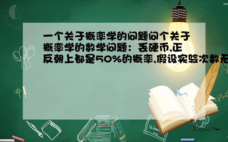 一个关于概率学的问题问个关于概率学的数学问题：丢硬币,正反朝上都是50%的概率,假设实验次数无限大,存不存在连续正或者连