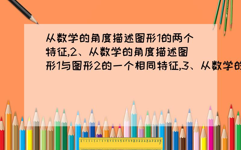 从数学的角度描述图形1的两个特征,2、从数学的角度描述图形1与图形2的一个相同特征,3、从数学的角度念书图形1与图形2的