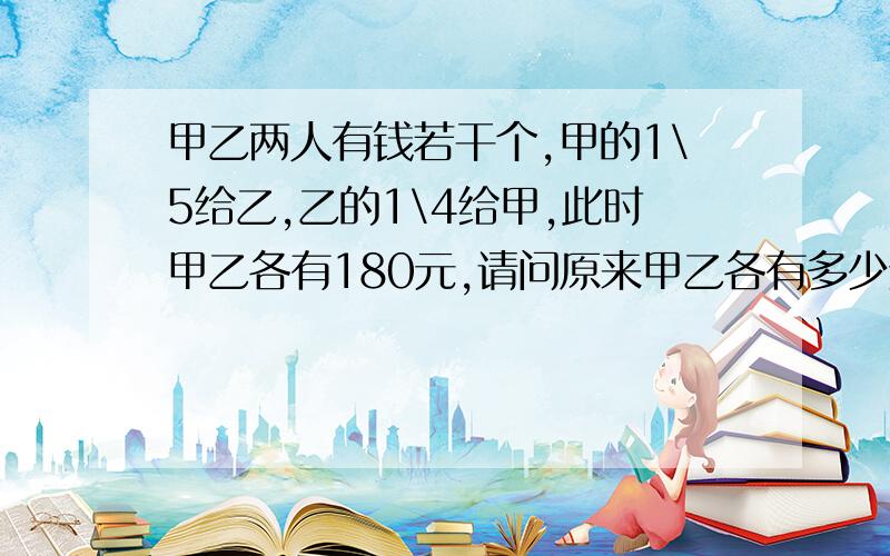 甲乙两人有钱若干个,甲的1\5给乙,乙的1\4给甲,此时甲乙各有180元,请问原来甲乙各有多少元?