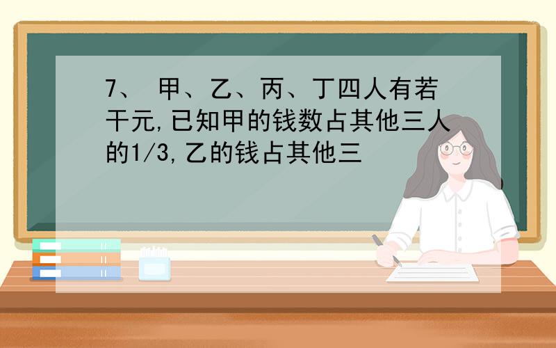 7、 甲、乙、丙、丁四人有若干元,已知甲的钱数占其他三人的1/3,乙的钱占其他三