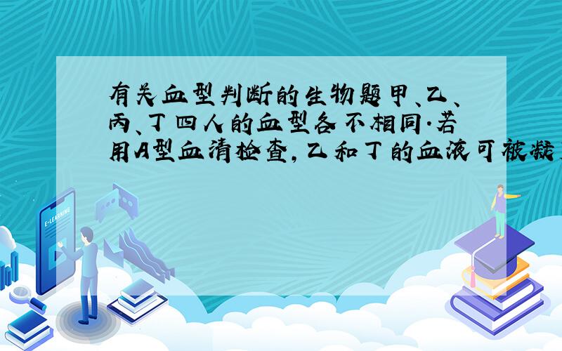 有关血型判断的生物题甲、乙、丙、丁四人的血型各不相同.若用A型血清检查,乙和丁的血液可被凝集；经交叉配血,乙只能接受甲的