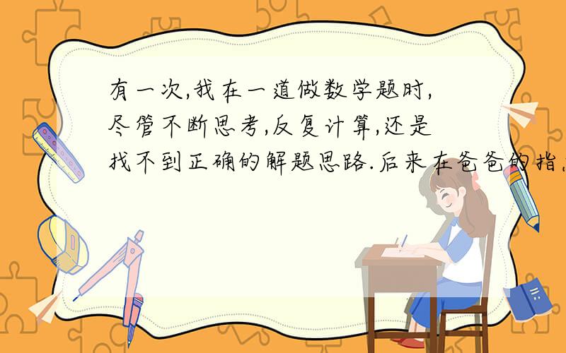 有一次,我在一道做数学题时,尽管不断思考,反复计算,还是找不到正确的解题思路.后来在爸爸的指点下,我很