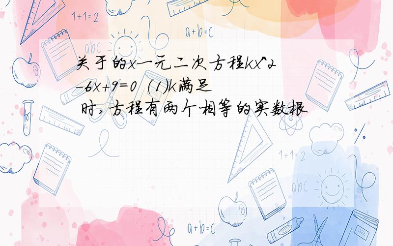 关于的x一元二次方程kx^2-6x+9=0 （1）k满足 时,方程有两个相等的实数根